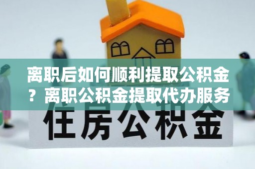 镇远离职后如何顺利提取公积金？离职公积金提取代办服务帮你搞定！
