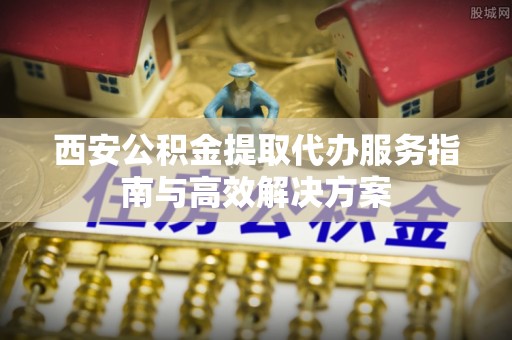 镇远西安公积金提取代办服务指南与高效解决方案
