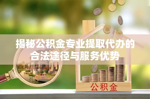 镇远揭秘公积金专业提取代办的合法途径与服务优势
