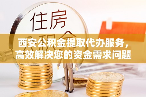 镇远西安公积金提取代办服务，高效解决您的资金需求问题