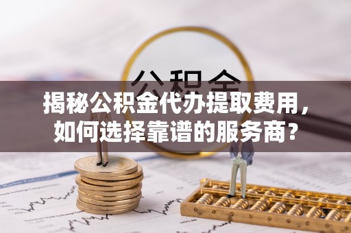 镇远揭秘公积金代办提取费用，如何选择靠谱的服务商？