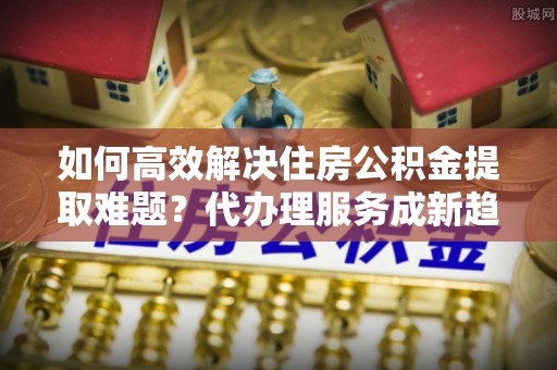 镇远如何高效解决住房公积金提取难题？代办理服务成新趋势