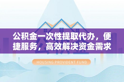 镇远公积金一次性提取代办，便捷服务，高效解决资金需求