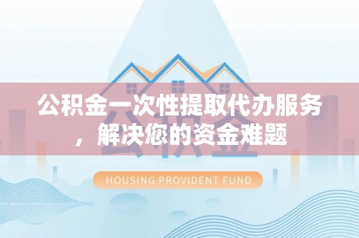 镇远公积金一次性提取代办服务，解决您的资金难题