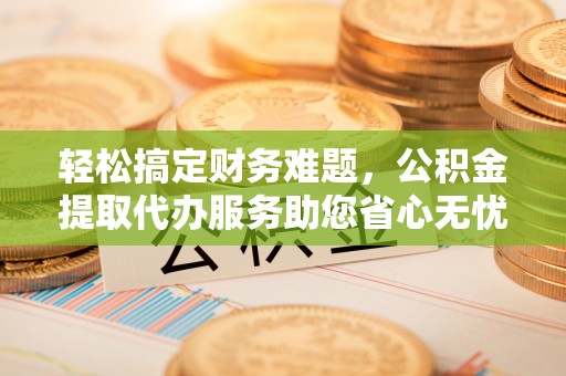 镇远轻松搞定财务难题，公积金提取代办服务助您省心无忧