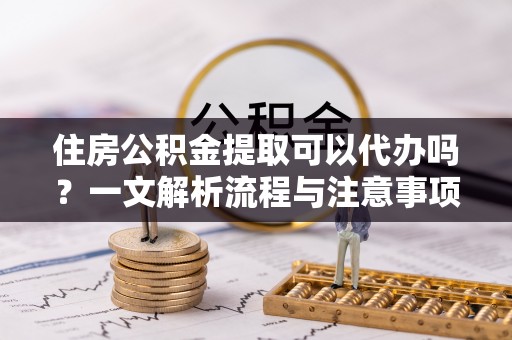 镇远住房公积金提取可以代办吗？一文解析流程与注意事项