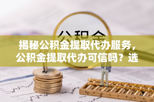 镇远揭秘公积金提取代办服务，公积金提取代办可信吗？选择前你需要知道的真相