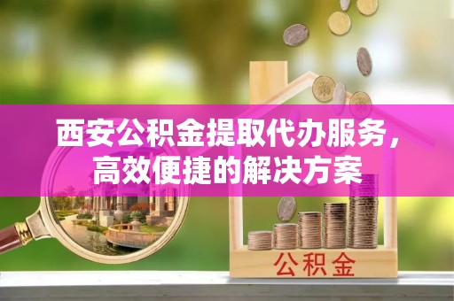 镇远西安公积金提取代办服务，高效便捷的解决方案