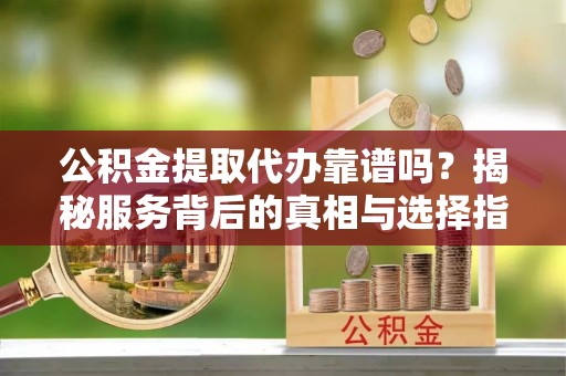 镇远公积金提取代办靠谱吗？揭秘服务背后的真相与选择指南