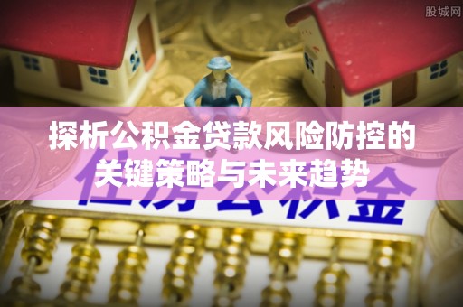 镇远探析公积金贷款风险防控的关键策略与未来趋势
