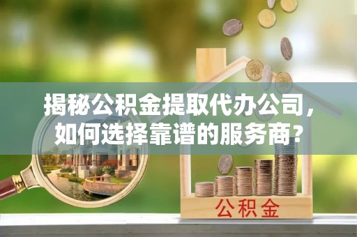 镇远揭秘公积金提取代办公司，如何选择靠谱的服务商？