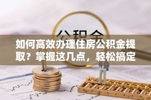 镇远如何高效办理住房公积金提取？掌握这几点，轻松搞定！
