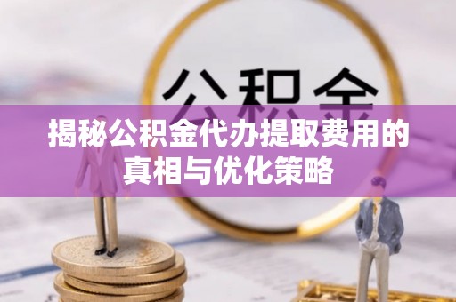 镇远揭秘公积金代办提取费用的真相与优化策略