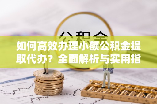 镇远如何高效办理小额公积金提取代办？全面解析与实用指南