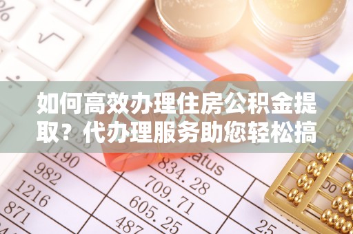 镇远如何高效办理住房公积金提取？代办理服务助您轻松搞定