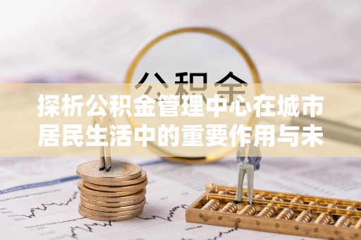 镇远探析公积金管理中心在城市居民生活中的重要作用与未来发展趋势