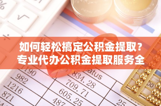 镇远如何轻松搞定公积金提取？专业代办公积金提取服务全解析