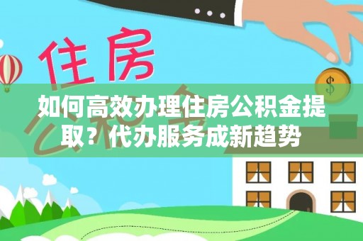 镇远如何高效办理住房公积金提取？代办服务成新趋势