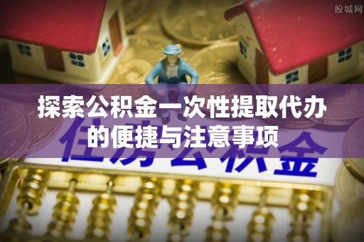 镇远探索公积金一次性提取代办的便捷与注意事项
