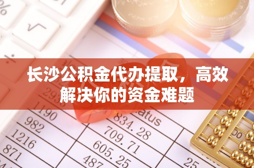镇远长沙公积金代办提取，高效解决你的资金难题