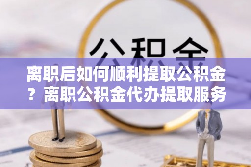 镇远离职后如何顺利提取公积金？离职公积金代办提取服务助力无忧办理